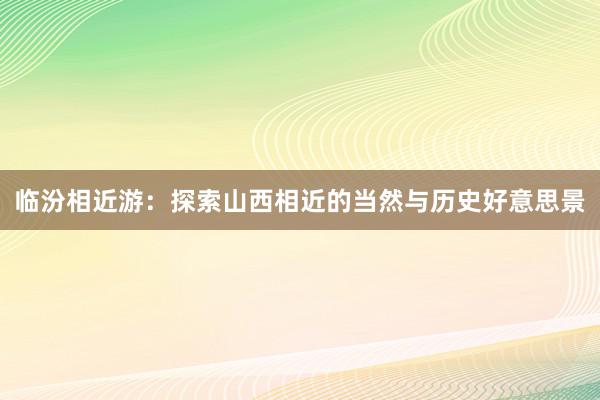 临汾相近游：探索山西相近的当然与历史好意思景